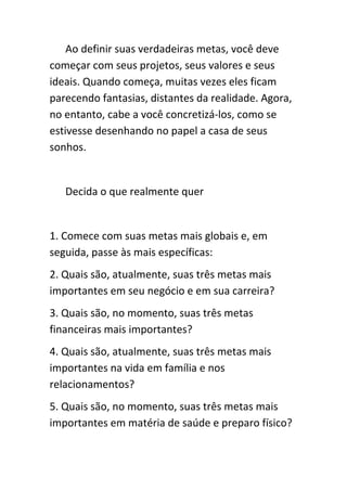 Ao definir suas verdadeiras metas, você deve
começar com seus projetos, seus valores e seus
ideais. Quando começa, muitas vezes eles ficam
parecendo fantasias, distantes da realidade. Agora,
no entanto, cabe a você concretizá-los, como se
estivesse desenhando no papel a casa de seus
sonhos.


   Decida o que realmente quer


1. Comece com suas metas mais globais e, em
seguida, passe às mais específicas:
2. Quais são, atualmente, suas três metas mais
importantes em seu negócio e em sua carreira?
3. Quais são, no momento, suas três metas
financeiras mais importantes?
4. Quais são, atualmente, suas três metas mais
importantes na vida em família e nos
relacionamentos?
5. Quais são, no momento, suas três metas mais
importantes em matéria de saúde e preparo físico?
 