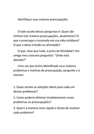 Identifique suas maiores preocupações


   O lado oculto dessas perguntas é: Quais são
minhas três maiores preocupações, atualmente? O
que o preocupa e incomoda em sua vida cotidiana?
O que o deixa irritado ou afrontado?
   O que, mais que tudo, o priva da felicidade? Um
amigo meu costuma perguntar: "Onde está
doendo?"
   Uma vez que tenha identificado seus maiores
problemas e motivos de preocupação, pergunte a si
mesmo:


1. Quais seriam as soluções ideais para cada um
desses problemas?
2. Como poderia eliminar imediatamente esses
problemas ou preocupações?
3. Qual é a maneira mais rápida e direta de resolver
cada problema?
 
