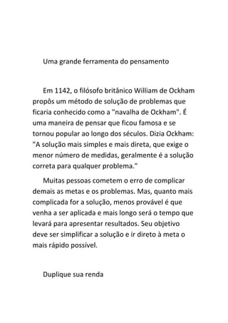 Uma grande ferramenta do pensamento


    Em 1142, o filósofo britânico William de Ockham
propôs um método de solução de problemas que
ficaria conhecido como a "navalha de Ockham". É
uma maneira de pensar que ficou famosa e se
tornou popular ao longo dos séculos. Dizia Ockham:
"A solução mais simples e mais direta, que exige o
menor número de medidas, geralmente é a solução
correta para qualquer problema."
   Muitas pessoas cometem o erro de complicar
demais as metas e os problemas. Mas, quanto mais
complicada for a solução, menos provável é que
venha a ser aplicada e mais longo será o tempo que
levará para apresentar resultados. Seu objetivo
deve ser simplificar a solução e ir direto à meta o
mais rápido possível.


   Duplique sua renda
 