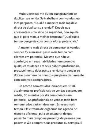 Muitas pessoas me dizem que gostariam de
duplicar sua renda. Se trabalham com vendas, eu
lhes pergunto: "Qual é a maneira mais rápida e
direta de duplicar sua renda?" Depois que
apresentam uma série de sugestões, dou aquela
que é, para mim, a melhor resposta: "Duplique o
tempo que gasta com compradores potenciais."
    A maneira mais direta de aumentar as vendas
sempre foi a mesma: passe mais tempo com
clientes em potencial. Mesmo que não se
aperfeiçoe em suas habilidades nem promova
qualquer mudança em seus hábitos profissionais,
provavelmente dobrará sua renda com vendas se
dobrar o número de minutos que passa diariamente
com possíveis compradores.
   De acordo com estudos iniciados em 1928,
atualmente os profissionais de vendas passam, em
média, 90 minutos por dia com clientes em
potencial. Os profissionais de vendas mais bem
remunerados gastam duas ou três vezes mais
tempo. Eles tratam de organizar sua agenda de
maneira eficiente, para se assegurar de que
passarão mais tempo na presença de pessoas que
podem e vão comprar seus produtos ou serviços. E
 