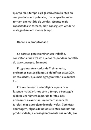 quanto mais tempo eles gastam com clientes ou
compradores em potencial, mais capacitados se
tornam em matéria de vendas. Quanto mais
capacitados se tornam, mais conseguem vender e
mais ganham em menos tempo.


   Dobre sua produtividade


   Se parasse para examinar seu trabalho,
constataria que 20% do que faz respondem por 80%
do que consegue. Em meus
    Programas Avançados de Treinamento,
ensinamos nossos clientes a identificar esses 20%
de atividades, que mais agregam valor, e a duplicá-
los.
   Em vez de usar sua inteligência para ficar
fazendo malabarismos com o tempo e conseguir
realizar um número maior de tarefas, nós
ensinamos a executar um número menor de
tarefas, mas que sejam de maior valor. Com essa
abordagem, alguns de nossos clientes dobram sua
produtividade, e conseqüentemente sua renda, em
 