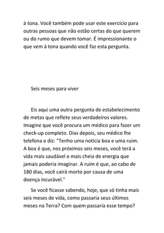 à tona. Você também pode usar este exercício para
outras pessoas que não estão certas do que querem
ou do rumo que devem tomar. É impressionante o
que vem à tona quando você faz esta pergunta.




   Seis meses para viver


    Eis aqui uma outra pergunta de estabelecimento
de metas que reflete seus verdadeiros valores.
Imagine que você procura um médico para fazer um
check-up completo. Dias depois, seu médico lhe
telefona e diz: "Tenho uma notícia boa e uma ruim.
A boa é que, nos próximos seis meses, você terá a
vida mais saudável e mais cheia de energia que
jamais poderia imaginar. A ruim é que, ao cabo de
180 dias, você cairá morto por causa de uma
doença incurável."
    Se você ficasse sabendo, hoje, que só tinha mais
seis meses de vida, como passaria seus últimos
meses na Terra? Com quem passaria esse tempo?
 