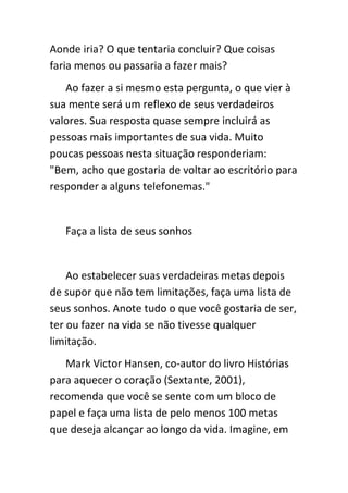 Aonde iria? O que tentaria concluir? Que coisas
faria menos ou passaria a fazer mais?
   Ao fazer a si mesmo esta pergunta, o que vier à
sua mente será um reflexo de seus verdadeiros
valores. Sua resposta quase sempre incluirá as
pessoas mais importantes de sua vida. Muito
poucas pessoas nesta situação responderiam:
"Bem, acho que gostaria de voltar ao escritório para
responder a alguns telefonemas."


   Faça a lista de seus sonhos


    Ao estabelecer suas verdadeiras metas depois
de supor que não tem limitações, faça uma lista de
seus sonhos. Anote tudo o que você gostaria de ser,
ter ou fazer na vida se não tivesse qualquer
limitação.
   Mark Victor Hansen, co-autor do livro Histórias
para aquecer o coração (Sextante, 2001),
recomenda que você se sente com um bloco de
papel e faça uma lista de pelo menos 100 metas
que deseja alcançar ao longo da vida. Imagine, em
 