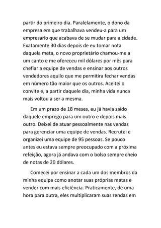 partir do primeiro dia. Paralelamente, o dono da
empresa em que trabalhava vendeu-a para um
empresário que acabava de se mudar para a cidade.
Exatamente 30 dias depois de eu tomar nota
daquela meta, o novo proprietário chamou-me a
um canto e me ofereceu mil dólares por mês para
chefiar a equipe de vendas e ensinar aos outros
vendedores aquilo que me permitira fechar vendas
em número tão maior que os outros. Aceitei o
convite e, a partir daquele dia, minha vida nunca
mais voltou a ser a mesma.
   Em um prazo de 18 meses, eu já havia saído
daquele emprego para um outro e depois mais
outro. Deixei de atuar pessoalmente nas vendas
para gerenciar uma equipe de vendas. Recrutei e
organizei uma equipe de 95 pessoas. Se pouco
antes eu estava sempre preocupado com a próxima
refeição, agora já andava com o bolso sempre cheio
de notas de 20 dólares.
   Comecei por ensinar a cada um dos membros da
minha equipe como anotar suas próprias metas e
vender com mais eficiência. Praticamente, de uma
hora para outra, eles multiplicaram suas rendas em
 