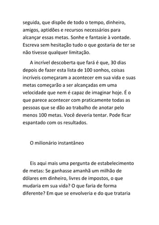 seguida, que dispõe de todo o tempo, dinheiro,
amigos, aptidões e recursos necessários para
alcançar essas metas. Sonhe e fantasie à vontade.
Escreva sem hesitação tudo o que gostaria de ter se
não tivesse qualquer limitação.
    A incrível descoberta que fará é que, 30 dias
depois de fazer esta lista de 100 sonhos, coisas
incríveis começaram a acontecer em sua vida e suas
metas começarão a ser alcançadas em uma
velocidade que nem é capaz de imaginar hoje. É o
que parece acontecer com praticamente todas as
pessoas que se dão ao trabalho de anotar pelo
menos 100 metas. Você deveria tentar. Pode ficar
espantado com os resultados.


   O milionário instantâneo


    Eis aqui mais uma pergunta de estabelecimento
de metas: Se ganhasse amanhã um milhão de
dólares em dinheiro, livres de impostos, o que
mudaria em sua vida? O que faria de forma
diferente? Em que se envolveria e do que trataria
 
