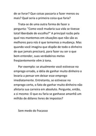 de se livrar? Que coisas passaria a fazer menos ou
mais? Qual seria a primeira coisa que faria?
   Trata-se de uma outra forma de fazer a
pergunta: "Como você mudaria sua vida se tivesse
total liberdade de escolha?" A principal razão pela
qual nos mantemos em situações que não são as
melhores para nós é que tememos a mudança. Mas
quando você imagina que dispõe de todo o dinheiro
de que jamais precisará, para fazer ou ser o que
bem entender, suas verdadeiras metas
freqüentemente vêm à tona.
    Por exemplo: se atualmente você estivesse no
emprego errado, a idéia de ganhar muito dinheiro o
levaria a pensar em deixar esse emprego
imediatamente. Entretanto, se estivesse no
emprego certo, o fato de ganhar muito dinheiro não
afetaria sua carreira em absoluto. Pergunte, então,
a si mesmo: O que eu faria se ganhasse amanhã um
milhão de dólares livres de impostos?


   Sem medo do fracasso
 