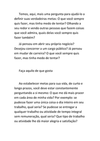 Temos, aqui, mais uma pergunta para ajudá-lo a
definir suas verdadeiras metas: O que você sempre
quis fazer, mas tinha medo de tentar? Olhando a
seu redor e vendo outras pessoas que fazem coisas
que você admira, quais delas você sempre quis
fazer também?
   Já pensou em abrir seu próprio negócio?
Desejou concorrer a um cargo público? Já pensou
em mudar de carreira? O que você sempre quis
fazer, mas tinha medo de tentar?


   Faça aquilo de que gosta


   Ao estabelecer metas para sua vida, de curto e
longo prazos, você deve estar constantemente
perguntando a si mesmo: O que me dá mais prazer
em cada área de minha vida? Por exemplo: se
pudesse fazer uma única coisa o dia inteiro em seu
trabalho, qual seria? Se pudesse se entregar a
qualquer trabalho ou atividade de tempo integral
sem remuneração, qual seria? Que tipo de trabalho
ou atividade lhe dá maior alegria e satisfação?
 