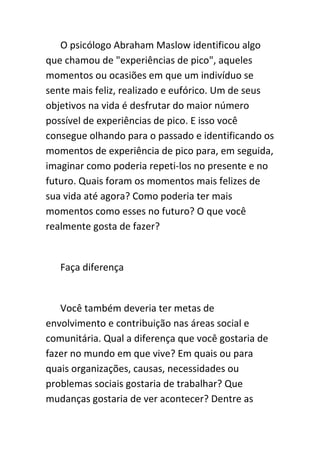 O psicólogo Abraham Maslow identificou algo
que chamou de "experiências de pico", aqueles
momentos ou ocasiões em que um indivíduo se
sente mais feliz, realizado e eufórico. Um de seus
objetivos na vida é desfrutar do maior número
possível de experiências de pico. E isso você
consegue olhando para o passado e identificando os
momentos de experiência de pico para, em seguida,
imaginar como poderia repeti-los no presente e no
futuro. Quais foram os momentos mais felizes de
sua vida até agora? Como poderia ter mais
momentos como esses no futuro? O que você
realmente gosta de fazer?


   Faça diferença


   Você também deveria ter metas de
envolvimento e contribuição nas áreas social e
comunitária. Qual a diferença que você gostaria de
fazer no mundo em que vive? Em quais ou para
quais organizações, causas, necessidades ou
problemas sociais gostaria de trabalhar? Que
mudanças gostaria de ver acontecer? Dentre as
 