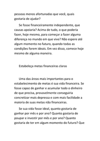 pessoas menos afortunadas que você, quais
gostaria de ajudar?
    Se fosse financeiramente independente, que
causas apoiaria? Acima de tudo, o que poderia
fazer, hoje mesmo, para começar a fazer alguma
diferença no mundo em que vive? Não espere até
algum momento no futuro, quando todas as
condições forem ideais. Em vez disso, comece hoje
mesmo de alguma maneira.


   Estabeleça metas financeiras claras


   Uma das áreas mais importantes para o
estabelecimento de metas é sua vida financeira. Se
fosse capaz de ganhar e acumular todo o dinheiro
de que precisa, provavelmente conseguiria
concretizar mais depressa e com mais facilidade a
maioria de suas metas não financeiras.
   Se sua vida fosse ideal, quanto gostaria de
ganhar por mês e por ano? Quanto gostaria de
poupar e investir por mês e por ano? Quanto
gostaria de ter em algum momento do futuro? Que
 