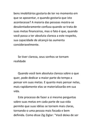 bens imobiliários gostaria de ter no momento em
que se aposentar, e quando gostaria que isto
acontecesse? A maioria das pessoas mostra-se
desalentadoramente confusa quando se trata de
suas metas financeiras, mas o fato é que, quando
você passa a ter absoluta clareza a este respeito,
sua capacidade de alcançá-las aumenta
consideravelmente.


   Se tiver clareza, seus sonhos se tornam
realidade


   Quando você tem absoluta clareza sobre o que
quer, pode dedicar a maior parte do tempo a
pensar em suas metas. E quanto mais pensar nelas,
mais rapidamente elas se materializarão em sua
vida.
   Este processo de fazer a si mesmo perguntas
sobre suas metas em cada parte de sua vida
permite que suas idéias se tornem mais claras,
tornando-o uma pessoa mais focada e bem
definida. Como disse Zig Ziglar: "Você deixa de ser
 