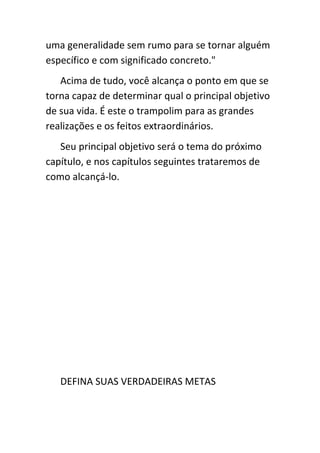 uma generalidade sem rumo para se tornar alguém
específico e com significado concreto."
   Acima de tudo, você alcança o ponto em que se
torna capaz de determinar qual o principal objetivo
de sua vida. É este o trampolim para as grandes
realizações e os feitos extraordinários.
   Seu principal objetivo será o tema do próximo
capítulo, e nos capítulos seguintes trataremos de
como alcançá-lo.




   DEFINA SUAS VERDADEIRAS METAS
 