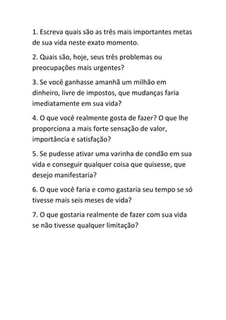 1. Escreva quais são as três mais importantes metas
de sua vida neste exato momento.
2. Quais são, hoje, seus três problemas ou
preocupações mais urgentes?
3. Se você ganhasse amanhã um milhão em
dinheiro, livre de impostos, que mudanças faria
imediatamente em sua vida?
4. O que você realmente gosta de fazer? O que lhe
proporciona a mais forte sensação de valor,
importância e satisfação?
5. Se pudesse ativar uma varinha de condão em sua
vida e conseguir qualquer coisa que quisesse, que
desejo manifestaria?
6. O que você faria e como gastaria seu tempo se só
tivesse mais seis meses de vida?
7. O que gostaria realmente de fazer com sua vida
se não tivesse qualquer limitação?
 