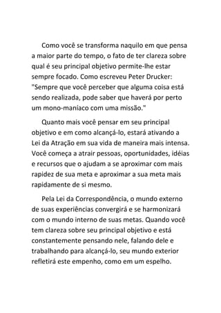 Como você se transforma naquilo em que pensa
a maior parte do tempo, o fato de ter clareza sobre
qual é seu principal objetivo permite-lhe estar
sempre focado. Como escreveu Peter Drucker:
"Sempre que você perceber que alguma coisa está
sendo realizada, pode saber que haverá por perto
um mono-maníaco com uma missão."
    Quanto mais você pensar em seu principal
objetivo e em como alcançá-lo, estará ativando a
Lei da Atração em sua vida de maneira mais intensa.
Você começa a atrair pessoas, oportunidades, idéias
e recursos que o ajudam a se aproximar com mais
rapidez de sua meta e aproximar a sua meta mais
rapidamente de si mesmo.
    Pela Lei da Correspondência, o mundo externo
de suas experiências convergirá e se harmonizará
com o mundo interno de suas metas. Quando você
tem clareza sobre seu principal objetivo e está
constantemente pensando nele, falando dele e
trabalhando para alcançá-lo, seu mundo exterior
refletirá este empenho, como em um espelho.
 