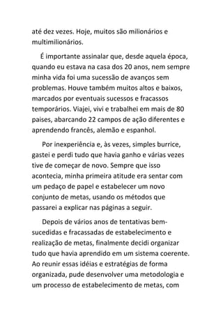 até dez vezes. Hoje, muitos são milionários e
multimilionários.
   É importante assinalar que, desde aquela época,
quando eu estava na casa dos 20 anos, nem sempre
minha vida foi uma sucessão de avanços sem
problemas. Houve também muitos altos e baixos,
marcados por eventuais sucessos e fracassos
temporários. Viajei, vivi e trabalhei em mais de 80
paises, abarcando 22 campos de ação diferentes e
aprendendo francês, alemão e espanhol.
    Por inexperiência e, às vezes, simples burrice,
gastei e perdi tudo que havia ganho e várias vezes
tive de começar de novo. Sempre que isso
acontecia, minha primeira atitude era sentar com
um pedaço de papel e estabelecer um novo
conjunto de metas, usando os métodos que
passarei a explicar nas páginas a seguir.
   Depois de vários anos de tentativas bem-
sucedidas e fracassadas de estabelecimento e
realização de metas, finalmente decidi organizar
tudo que havia aprendido em um sistema coerente.
Ao reunir essas idéias e estratégias de forma
organizada, pude desenvolver uma metodologia e
um processo de estabelecimento de metas, com
 