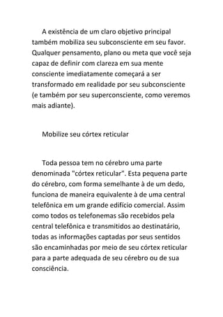 A existência de um claro objetivo principal
também mobiliza seu subconsciente em seu favor.
Qualquer pensamento, plano ou meta que você seja
capaz de definir com clareza em sua mente
consciente imediatamente começará a ser
transformado em realidade por seu subconsciente
(e também por seu superconsciente, como veremos
mais adiante).


   Mobilize seu córtex reticular


    Toda pessoa tem no cérebro uma parte
denominada "córtex reticular". Esta pequena parte
do cérebro, com forma semelhante à de um dedo,
funciona de maneira equivalente à de uma central
telefônica em um grande edifício comercial. Assim
como todos os telefonemas são recebidos pela
central telefônica e transmitidos ao destinatário,
todas as informações captadas por seus sentidos
são encaminhadas por meio de seu córtex reticular
para a parte adequada de seu cérebro ou de sua
consciência.
 