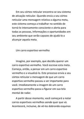 Em seu córtex reticular encontra-se seu sistema
de ativação reticular. Quando envia a seu córtex
reticular uma mensagem relativa a alguma meta,
este sistema começa a trabalhar no sentido de
torná-lo intensamente consciente e alerta para
todas as pessoas, informações e oportunidades em
seu ambiente que serão capazes de ajudá-lo a
alcançar aquela meta.


   Um carro esportivo vermelho


   Imagine, por exemplo, que decidiu querer um
carro esportivo vermelho. Você escreve esta meta.
Começa, então, a pensar em um carro esportivo
vermelho e a visualizá-lo. Este processo envia a seu
córtex reticular a mensagem de que um carro
esportivo vermelho passou a ser importante para
você. Imediatamente a imagem de um carro
esportivo vermelho passa a figurar em sua tela
mental de radar.
   A partir desse momento, você começará a notar
carros esportivos vermelhos aonde quer que vá.
Acontecerá, inclusive, de vê-los dobrando esquinas
 