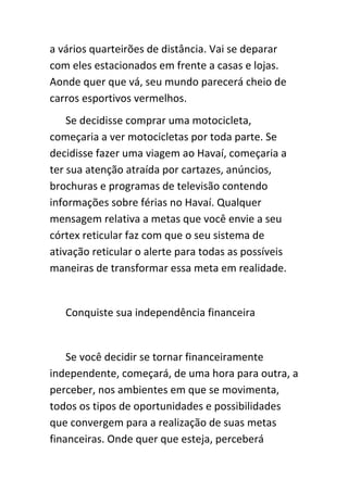 a vários quarteirões de distância. Vai se deparar
com eles estacionados em frente a casas e lojas.
Aonde quer que vá, seu mundo parecerá cheio de
carros esportivos vermelhos.
    Se decidisse comprar uma motocicleta,
começaria a ver motocicletas por toda parte. Se
decidisse fazer uma viagem ao Havaí, começaria a
ter sua atenção atraída por cartazes, anúncios,
brochuras e programas de televisão contendo
informações sobre férias no Havaí. Qualquer
mensagem relativa a metas que você envie a seu
córtex reticular faz com que o seu sistema de
ativação reticular o alerte para todas as possíveis
maneiras de transformar essa meta em realidade.


   Conquiste sua independência financeira


    Se você decidir se tornar financeiramente
independente, começará, de uma hora para outra, a
perceber, nos ambientes em que se movimenta,
todos os tipos de oportunidades e possibilidades
que convergem para a realização de suas metas
financeiras. Onde quer que esteja, perceberá
 