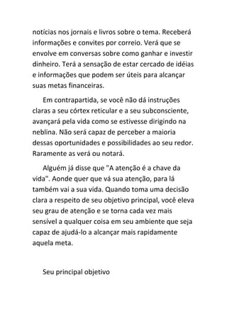 notícias nos jornais e livros sobre o tema. Receberá
informações e convites por correio. Verá que se
envolve em conversas sobre como ganhar e investir
dinheiro. Terá a sensação de estar cercado de idéias
e informações que podem ser úteis para alcançar
suas metas financeiras.
    Em contrapartida, se você não dá instruções
claras a seu córtex reticular e a seu subconsciente,
avançará pela vida como se estivesse dirigindo na
neblina. Não será capaz de perceber a maioria
dessas oportunidades e possibilidades ao seu redor.
Raramente as verá ou notará.
    Alguém já disse que "A atenção é a chave da
vida". Aonde quer que vá sua atenção, para lá
também vai a sua vida. Quando toma uma decisão
clara a respeito de seu objetivo principal, você eleva
seu grau de atenção e se torna cada vez mais
sensível a qualquer coisa em seu ambiente que seja
capaz de ajudá-lo a alcançar mais rapidamente
aquela meta.


   Seu principal objetivo
 