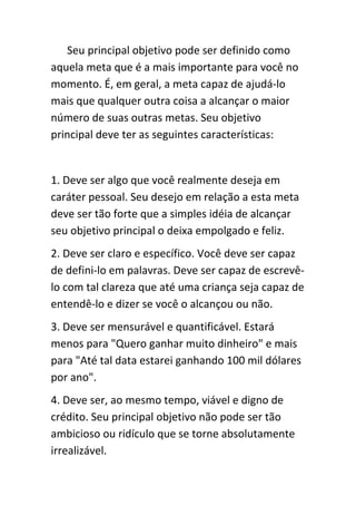 Seu principal objetivo pode ser definido como
aquela meta que é a mais importante para você no
momento. É, em geral, a meta capaz de ajudá-lo
mais que qualquer outra coisa a alcançar o maior
número de suas outras metas. Seu objetivo
principal deve ter as seguintes características:


1. Deve ser algo que você realmente deseja em
caráter pessoal. Seu desejo em relação a esta meta
deve ser tão forte que a simples idéia de alcançar
seu objetivo principal o deixa empolgado e feliz.
2. Deve ser claro e específico. Você deve ser capaz
de defini-lo em palavras. Deve ser capaz de escrevê-
lo com tal clareza que até uma criança seja capaz de
entendê-lo e dizer se você o alcançou ou não.
3. Deve ser mensurável e quantificável. Estará
menos para "Quero ganhar muito dinheiro" e mais
para "Até tal data estarei ganhando 100 mil dólares
por ano".
4. Deve ser, ao mesmo tempo, viável e digno de
crédito. Seu principal objetivo não pode ser tão
ambicioso ou ridículo que se torne absolutamente
irrealizável.
 