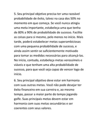 5. Seu principal objetivo precisa ter uma razoável
probabilidade de êxito, talvez na casa dos 50% no
momento em que começa. Se você nunca atingiu
uma meta importante, estabeleça uma que tenha
de 80% a 90% de probabilidade de sucesso. Facilite
as coisas para si mesmo, pelo menos no início. Mais
tarde, poderá estabelecer metas superambiciosas
com uma pequena probabilidade de sucesso, e
ainda assim sentir-se suficientemente motivado
para tomar as medidas necessárias para alcançá-las.
No início, contudo, estabeleça metas verossímeis e
viáveis e que tenham uma alta probabilidade de
sucesso, para que você seja capaz de vencer logo de
início.
6. Seu principal objetivo deve estar em harmonia
com suas outras metas. Você não pode desejar ter
êxito financeiro em sua carreira e, ao mesmo
tempo, passar a maior parte do tempo jogando
golfe. Suas principais metas devem estar em
harmonia com suas metas secundárias e ser
coerentes com seus valores.
 