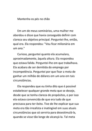 Mantenha os pés no chão


    Em um de meus seminários, uma mulher me
abordou e disse que havia conseguido definir com
clareza seu objetivo principal. Perguntei-lhe, então,
qual era. Ela respondeu: "Vou ficar milionária em
um ano."
    Curioso, perguntei quanto ela acumulara,
aproximadamente, àquela altura. Ela respondeu
que estava falida. Perguntei-lhe em que trabalhava.
Ela acabara de ser demitida do emprego por
incompetência. Perguntei por que fixar a meta de
ganhar um milhão de dólares em um ano em tais
circunstâncias.
    Ela respondeu que eu tinha dito que é possível
estabelecer qualquer grande meta que se deseje,
desde que se tenha clareza de propósitos, e por isso
ela estava convencida de que era tudo de que
precisava para ter êxito. Tive de lhe explicar que sua
meta era tão irrealista e inatingível em suas atuais
circunstâncias que só serviria para desestimulá-la,
quando se visse tão longe de alcançá-la. Tal meta
 