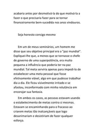 acabaria antes por desmotivá-la do que motivá-la a
fazer o que precisaria fazer para se tornar
financeiramente bem-sucedida nos anos vindouros.


   Seja honesto consigo mesmo


    Em um de meus seminários, um homem me
disse que seu objetivo principal era a "paz mundial".
Expliquei-lhe que, a menos que se tornasse o chefe
de governo de uma superpotência, era muito
pequena a influência que poderia ter na paz
mundial. Tal meta serviria apenas para impedi-lo de
estabelecer uma meta pessoal que fosse
efetivamente viável, algo em que pudesse trabalhar
dia a dia. Ele ficou visivelmente irritado e se
afastou, inconformado com minha relutância em
encorajar sua fantasia.
    Em ambos os casos, as pessoas estavam usando
o estabelecimento de metas contra si mesmas.
Estavam se encaminhando para o fracasso ao
criarem metas tão inalcançáveis que logo
desanimariam e desistiriam de fazer qualquer
esforço.
 