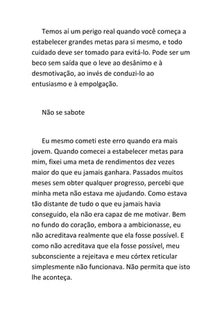 Temos aí um perigo real quando você começa a
estabelecer grandes metas para si mesmo, e todo
cuidado deve ser tomado para evitá-lo. Pode ser um
beco sem saída que o leve ao desânimo e à
desmotivação, ao invés de conduzi-lo ao
entusiasmo e à empolgação.


   Não se sabote


   Eu mesmo cometi este erro quando era mais
jovem. Quando comecei a estabelecer metas para
mim, fixei uma meta de rendimentos dez vezes
maior do que eu jamais ganhara. Passados muitos
meses sem obter qualquer progresso, percebi que
minha meta não estava me ajudando. Como estava
tão distante de tudo o que eu jamais havia
conseguido, ela não era capaz de me motivar. Bem
no fundo do coração, embora a ambicionasse, eu
não acreditava realmente que ela fosse possível. E
como não acreditava que ela fosse possível, meu
subconsciente a rejeitava e meu córtex reticular
simplesmente não funcionava. Não permita que isto
lhe aconteça.
 