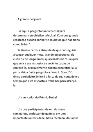 A grande pergunta


   Eis aqui a pergunta fundamental para
determinar seu objetivo principal: Com que grande
realização ousaria sonhar se soubesse que não tinha
como falhar?
    Se tivesse certeza absoluta de que conseguiria
alcançar qualquer meta, grande ou pequena, de
curto ou de longo prazo, qual escolheria? Qualquer
que seja a sua resposta, se você for capaz de
escrevê-la, provavelmente poderá concretizá-la. A
partir daí, a única pergunta a fazer é: Como? O
único verdadeiro limite é a força de sua vontade e o
tempo que está disposto a trabalhar para alcançá-
la.


   Um vencedor do Prêmio Nobel


   Um dos participantes de um de meus
seminários, professor de química em uma
importante universidade, havia recebido, dois anos
 