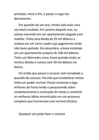 princípio, meio e fim, e passei a segui-los
diariamente.
   Em questão de um ano, minha vida mais uma
vez havia mudado. Em janeiro daquele ano, eu
estava morando em um apartamento alugado com
mobília. Tinha uma dívida de 35 mil dólares e
andava em um carro usado cujo pagamento ainda
não havia quitado. Em dezembro, estava instalado
em um apartamento próprio de 100 mil dólares.
Tinha um Mercedes novo, havia quitado todas as
minhas dívidas e estava com 50 mil dólares no
banco.
    Foi então que passei a encarar com seriedade a
questão do sucesso. Percebi que estabelecer metas
tinha um poder incrível. Passei centenas e logo
milhares de horas lendo e pesquisando sobre
estabelecimento e realização de metas e sintetizei
as melhores idéias encontradas em um processo
completo que funcionava com incrível eficácia.


   Qualquer um pode fazer o mesmo
 
