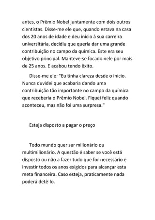 antes, o Prêmio Nobel juntamente com dois outros
cientistas. Disse-me ele que, quando estava na casa
dos 20 anos de idade e deu início à sua carreira
universitária, decidiu que queria dar uma grande
contribuição no campo da química. Este era seu
objetivo principal. Manteve-se focado nele por mais
de 25 anos. E acabou tendo êxito.
   Disse-me ele: "Eu tinha clareza desde o início.
Nunca duvidei que acabaria dando uma
contribuição tão importante no campo da química
que receberia o Prêmio Nobel. Fiquei feliz quando
aconteceu, mas não foi uma surpresa."


   Esteja disposto a pagar o preço


   Todo mundo quer ser milionário ou
multimilionário. A questão é saber se você está
disposto ou não a fazer tudo que for necessário e
investir todos os anos exigidos para alcançar esta
meta financeira. Caso esteja, praticamente nada
poderá detê-lo.
 