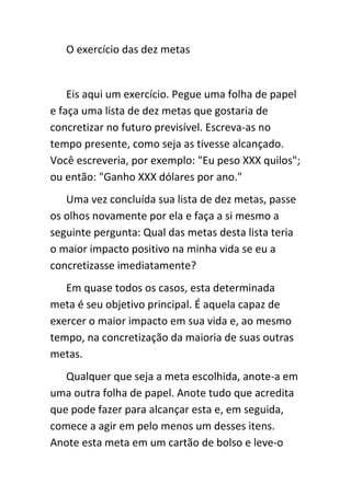 O exercício das dez metas


    Eis aqui um exercício. Pegue uma folha de papel
e faça uma lista de dez metas que gostaria de
concretizar no futuro previsível. Escreva-as no
tempo presente, como seja as tivesse alcançado.
Você escreveria, por exemplo: "Eu peso XXX quilos";
ou então: "Ganho XXX dólares por ano."
   Uma vez concluída sua lista de dez metas, passe
os olhos novamente por ela e faça a si mesmo a
seguinte pergunta: Qual das metas desta lista teria
o maior impacto positivo na minha vida se eu a
concretizasse imediatamente?
   Em quase todos os casos, esta determinada
meta é seu objetivo principal. É aquela capaz de
exercer o maior impacto em sua vida e, ao mesmo
tempo, na concretização da maioria de suas outras
metas.
   Qualquer que seja a meta escolhida, anote-a em
uma outra folha de papel. Anote tudo que acredita
que pode fazer para alcançar esta e, em seguida,
comece a agir em pelo menos um desses itens.
Anote esta meta em um cartão de bolso e leve-o
 