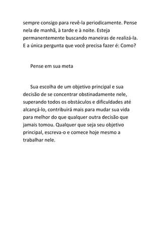 sempre consigo para revê-la periodicamente. Pense
nela de manhã, à tarde e à noite. Esteja
permanentemente buscando maneiras de realizá-la.
E a única pergunta que você precisa fazer é: Como?


   Pense em sua meta


   Sua escolha de um objetivo principal e sua
decisão de se concentrar obstinadamente nele,
superando todos os obstáculos e dificuldades até
alcançá-lo, contribuirá mais para mudar sua vida
para melhor do que qualquer outra decisão que
jamais tomou. Qualquer que seja seu objetivo
principal, escreva-o e comece hoje mesmo a
trabalhar nele.
 