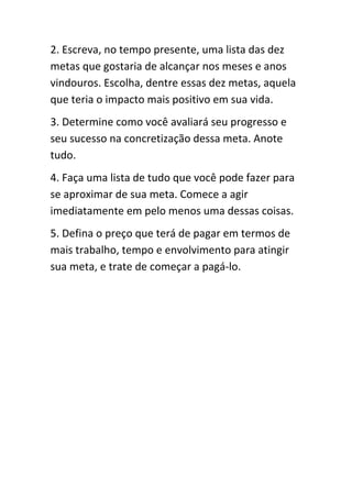 2. Escreva, no tempo presente, uma lista das dez
metas que gostaria de alcançar nos meses e anos
vindouros. Escolha, dentre essas dez metas, aquela
que teria o impacto mais positivo em sua vida.
3. Determine como você avaliará seu progresso e
seu sucesso na concretização dessa meta. Anote
tudo.
4. Faça uma lista de tudo que você pode fazer para
se aproximar de sua meta. Comece a agir
imediatamente em pelo menos uma dessas coisas.
5. Defina o preço que terá de pagar em termos de
mais trabalho, tempo e envolvimento para atingir
sua meta, e trate de começar a pagá-lo.
 