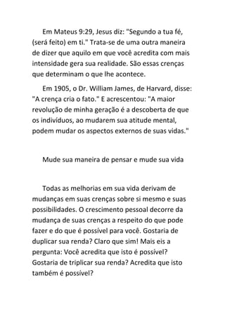 Em Mateus 9:29, Jesus diz: "Segundo a tua fé,
(será feito) em ti." Trata-se de uma outra maneira
de dizer que aquilo em que você acredita com mais
intensidade gera sua realidade. São essas crenças
que determinam o que lhe acontece.
    Em 1905, o Dr. William James, de Harvard, disse:
"A crença cria o fato." E acrescentou: "A maior
revolução de minha geração é a descoberta de que
os indivíduos, ao mudarem sua atitude mental,
podem mudar os aspectos externos de suas vidas."


   Mude sua maneira de pensar e mude sua vida


   Todas as melhorias em sua vida derivam de
mudanças em suas crenças sobre si mesmo e suas
possibilidades. O crescimento pessoal decorre da
mudança de suas crenças a respeito do que pode
fazer e do que é possível para você. Gostaria de
duplicar sua renda? Claro que sim! Mais eis a
pergunta: Você acredita que isto é possível?
Gostaria de triplicar sua renda? Acredita que isto
também é possível?
 