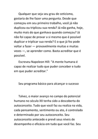 Qualquer que seja seu grau de ceticismo,
gostaria de lhe fazer uma pergunta. Desde que
começou em seu primeiro trabalho, você já não
duplicou ou triplicou sua renda? Já não ganha, hoje,
muito mais do que ganhava quando começou? Já
não foi capaz de provar a si mesmo que é possível
duplicar e triplicar sua renda? E o que já fez pode
voltar a fazer — provavelmente muitas e muitas
vezes —, se aprender como. Basta acreditar que é
possível.
   Escreveu Napoleon Hill: "A mente humana é
capaz de realizar tudo que puder conceber e tudo
em que puder acreditar."


   Seu programa básico para alcançar o sucesso


   Talvez, o maior avanço no campo do potencial
humano no século XX tenha sido a descoberta do
autoconceito. Tudo que você faz ou realiza na vida,
cada pensamento, sentimento ou ato, é controlado
e determinado por seu autoconceito. Seu
autoconceito antecede e prevê seus níveis de
desempenho e eficácia em tudo que você faz. Seu
 