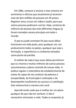 Em 1981, comecei a ensinar o meu sistema em
seminários e oficinas que atualmente já atraíram
mais de dois milhões de pessoas em 35 países.
Registrei meus cursos em vídeo e áudio, para que
outras pessoas pudessem usá-los. Hoje, centenas de
milhares de pessoas das mais diferentes línguas já
foram treinadas nesses princípios em todo o
mundo.
   O que eu pude constatar foi que essas idéias
funcionam em toda parte, para qualquer um, em
praticamente todos os países, qualquer que seja a
formação, a experiência e o ambiente tomados
como ponto de partida.
   O melhor de tudo é que essas idéias permitiram
que eu mesmo e muitos milhares de outras pessoas
assumíssemos o pleno controle de nossas vidas. A
prática regular e sistemática do estabelecimento de
metas foi capaz de nos conduzir da pobreza à
prosperidade, da frustração à realização e do
desempenho insuficiente ao sucesso e à satisfação.
Este sistema fará o mesmo com você.
   Aprendi muito cedo que é melhor ter um plano
qualquer do que não ter nenhum. E não é
necessário reinventar a roda. Todas as respostas já
 