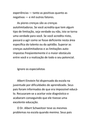 experiências — tanto as positivas quanto as
negativas — e mil outros fatores.
    As piores crenças são as crenças
autolimitadoras. Se você acredita que tem algum
tipo de limitação, seja verdade ou não, isto se torna
uma verdade para você. Se você acredita nisto,
passará a agir como se fosse deficiente nesta área
específica do talento ou da aptidão. Superar as
crenças autolimitadoras e as limitações auto-
impostas freqüentemente é o maior obstáculo
entre você e a realização de todo o seu potencial.


   Ignore os especialistas


    Albert Einstein foi dispensado da escola na
juventude por dificuldades de aprendizado. Seus
pais foram informados de que era impossível educá-
lo. Recusaram-se a aceitar este diagnóstico e
acabaram conseguindo que ele tivesse uma
excelente educação.
   O Dr. Albert Schweitzer teve os mesmos
problemas na escola quando menino. Seus pais
 
