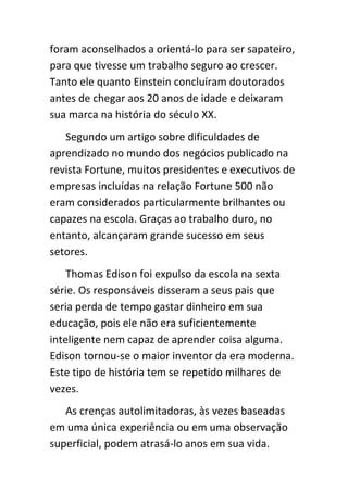 foram aconselhados a orientá-lo para ser sapateiro,
para que tivesse um trabalho seguro ao crescer.
Tanto ele quanto Einstein concluíram doutorados
antes de chegar aos 20 anos de idade e deixaram
sua marca na história do século XX.
   Segundo um artigo sobre dificuldades de
aprendizado no mundo dos negócios publicado na
revista Fortune, muitos presidentes e executivos de
empresas incluídas na relação Fortune 500 não
eram considerados particularmente brilhantes ou
capazes na escola. Graças ao trabalho duro, no
entanto, alcançaram grande sucesso em seus
setores.
    Thomas Edison foi expulso da escola na sexta
série. Os responsáveis disseram a seus pais que
seria perda de tempo gastar dinheiro em sua
educação, pois ele não era suficientemente
inteligente nem capaz de aprender coisa alguma.
Edison tornou-se o maior inventor da era moderna.
Este tipo de história tem se repetido milhares de
vezes.
   As crenças autolimitadoras, às vezes baseadas
em uma única experiência ou em uma observação
superficial, podem atrasá-lo anos em sua vida.
 