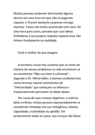 Muitas pessoas acabaram dominando alguma
técnica em uma área em que não se julgavam
capazes, e ficaram bastante surpresas consigo
mesmas. Talvez isto tenha acontecido com você. De
uma hora para outra, percebe que suas idéias
limitadoras a seu próprio respeito naquela área não
tinham fundamento na realidade.


   Você é melhor do que imagina


    A escritora Louise Hay sustenta que as raízes da
maioria de nossos problemas na vida encontram-se
no sentimento "Não sou bom o suficiente".
Segundo o Dr. Alfred Adler, o homem ocidental tem
como herança natural sentimentos de
"inferioridade" que começam na infância e
freqüentemente persistem na idade adulta.
   Por causa de suas crenças negativas, a maioria
delas errônea, muitas pessoas equivocadamente se
consideram limitadas em sua inteligência, talento,
capacidade, criatividade ou aptidão. Em
praticamente todos os casos, tais crenças são falsas.
 