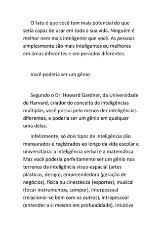 O fato é que você tem mais potencial do que
seria capaz de usar em toda a sua vida. Ninguém é
melhor nem mais inteligente que você. As pessoas
simplesmente são mais inteligentes ou melhores
em áreas diferentes e em períodos diferentes.


   Você poderia ser um gênio


    Segundo o Dr. Howard Gardner, da Universidade
de Harvard, criador do conceito de inteligências
múltiplas, você possui pelo menos dez inteligências
diferentes, e poderia ser um gênio em qualquer
uma delas.
    Infelizmente, só dois tipos de inteligência são
mensurados e registrados ao longo da vida escolar e
universitária: a inteligência verbal e a matemática.
Mas você poderia perfeitamente ser um gênio nos
terrenos da inteligência visuo-espacial (artes
plásticas, design), empreendedora (geração de
negócios), física ou cinestésica (esportes), musical
(tocar instrumentos, compor), interpessoal
(relacionar-se bem com os outros), intrapessoal
(entender a si mesmo em profundidade), intuitiva
 
