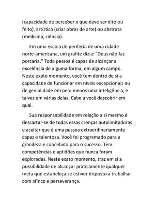 (capacidade de perceber o que deve ser dito ou
feito), artística (criar obras de arte) ou abstrata
(medicina, ciência).
    Em uma escola de periferia de uma cidade
norte-americana, um grafite dizia: "Deus não faz
porcaria." Toda pessoa é capaz de alcançar a
excelência de alguma forma, em algum campo.
Neste exato momento, você tem dentro de si a
capacidade de funcionar em níveis excepcionais ou
de genialidade em pelo menos uma inteligência, e
talvez em várias delas. Cabe a você descobrir em
qual.
   Sua responsabilidade em relação a si mesmo é
descartar-se de todas essas crenças autolimitadoras
e aceitar que é uma pessoa extraordinariamente
capaz e talentosa. Você foi programado para a
grandeza e concebido para o sucesso. Tem
competências e aptidões que nunca foram
exploradas. Neste exato momento, traz em si a
possibilidade de alcançar praticamente qualquer
meta que estabeleça se estiver disposto a trabalhar
com afinco e perseverança.
 