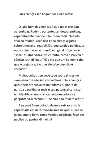 Suas crenças são adquiridas e não inatas


   O lado bom das crenças é que todas elas são
aprendidas. Podem, portanto, ser desaprendidas,
especialmente quando não forem úteis. Quando
veio ao mundo, você não tinha crença alguma —
sobre si mesmo, sua religião, seu partido político, as
outras pessoas ou o mundo em geral. Hoje, você
"sabe" muitas coisas. No entanto, como escreveu o
cômico Josh Billings: "Não é o que um homem sabe
que o prejudica; é o que ele sabe que não é
verdade."
   Muitas coisas que você sabe sobre si mesmo
simplesmente não são verdadeiras. E tais crenças
quase sempre são autolimitadoras. O ponto de
partida para liberar mais o seu potencial consiste
em identificar suas crenças autolimitadoras e
perguntar a si mesmo: "E se elas não fossem reais?"
    E se você fosse dotado de uma extraordinária
capacidade em determinada área na qual nunca se
julgou muito bom, como vendas, negócios, falar em
público ou ganhar dinheiro?
 