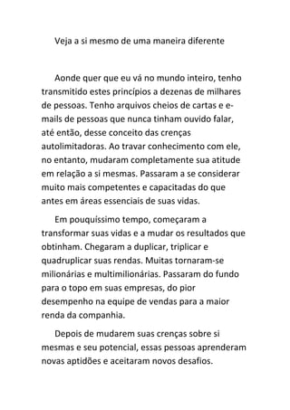 Veja a si mesmo de uma maneira diferente


   Aonde quer que eu vá no mundo inteiro, tenho
transmitido estes princípios a dezenas de milhares
de pessoas. Tenho arquivos cheios de cartas e e-
mails de pessoas que nunca tinham ouvido falar,
até então, desse conceito das crenças
autolimitadoras. Ao travar conhecimento com ele,
no entanto, mudaram completamente sua atitude
em relação a si mesmas. Passaram a se considerar
muito mais competentes e capacitadas do que
antes em áreas essenciais de suas vidas.
   Em pouquíssimo tempo, começaram a
transformar suas vidas e a mudar os resultados que
obtinham. Chegaram a duplicar, triplicar e
quadruplicar suas rendas. Muitas tornaram-se
milionárias e multimilionárias. Passaram do fundo
para o topo em suas empresas, do pior
desempenho na equipe de vendas para a maior
renda da companhia.
   Depois de mudarem suas crenças sobre si
mesmas e seu potencial, essas pessoas aprenderam
novas aptidões e aceitaram novos desafios.
 