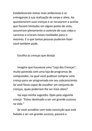 Estabeleceram metas mais ambiciosas e se
entregaram à sua realização de corpo e alma. Ao
questionarem suas crenças e se recusarem a aceitar
que fossem limitadas em algum ponto de vista,
assumiram plenamente o controle de suas vidas e
carreiras e criaram novas realidades para si
mesmas. E o que tantas pessoas puderam fazer
você também pode.


   Escolha as crenças que deseja


   Imagine que houvesse uma "Loja das Crenças",
muito parecida com uma loja de programas de
computador, na qual você pudesse comprar uma
crença para ser programada em seu subconsciente.
Se você fosse capaz de escolher um conjunto de
crenças, quais poderiam lhe ser mais úteis?
   Vai aqui minha sugestão. Opte pela seguinte
crença: "Estou destinado a ser um grande sucesso
na vida."
   Se você acreditar com toda convicção que está
fadado a ser um grande sucesso, passará a
 