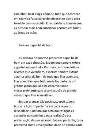 caminhar, falar e agir como se tudo que acontece
em sua vida fosse parte de um grande plano para
torná-lo bem-sucedido. E na realidade é assim que
as pessoas mais bem-sucedidas pensam em todas
as áreas de ação.


   Procure o que há de bom


   As pessoas de sucesso procuram o que há de
bom em cada situação. Sabem que sempre existe
algo de bom em tudo. Por mais contrariedades e
reveses que vivenciem, esperam sempre extrair
alguma coisa de bom de tudo que lhes acontece.
Elas acreditam que todo revés faz parte de um
grande plano que as está encaminhando
inexoravelmente para a consecução do grande
sucesso que lhes é inevitável.
    Se suas crenças são positivas, você saberá
buscar a lição importante em cada revés ou
dificuldade. Confiará que tem muitas lições a
aprender no caminho para a realização e a
preservação de seu sucesso. Encara, portanto, cada
problema como uma oportunidade de aprendizado.
 