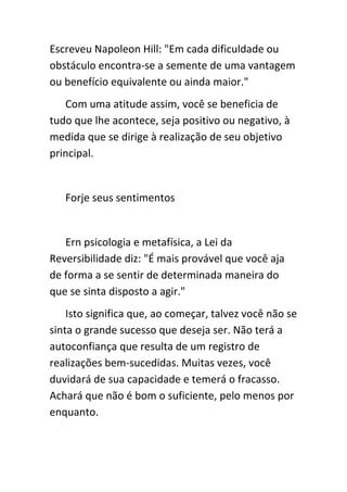 Escreveu Napoleon Hill: "Em cada dificuldade ou
obstáculo encontra-se a semente de uma vantagem
ou benefício equivalente ou ainda maior."
   Com uma atitude assim, você se beneficia de
tudo que lhe acontece, seja positivo ou negativo, à
medida que se dirige à realização de seu objetivo
principal.


   Forje seus sentimentos


   Ern psicologia e metafísica, a Lei da
Reversibilidade diz: "É mais provável que você aja
de forma a se sentir de determinada maneira do
que se sinta disposto a agir."
    Isto significa que, ao começar, talvez você não se
sinta o grande sucesso que deseja ser. Não terá a
autoconfiança que resulta de um registro de
realizações bem-sucedidas. Muitas vezes, você
duvidará de sua capacidade e temerá o fracasso.
Achará que não é bom o suficiente, pelo menos por
enquanto.
 