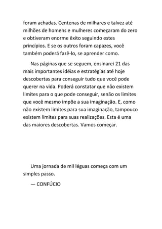 foram achadas. Centenas de milhares e talvez até
milhões de homens e mulheres começaram do zero
e obtiveram enorme êxito seguindo estes
princípios. E se os outros foram capazes, você
também poderá fazê-lo, se aprender como.
   Nas páginas que se seguem, ensinarei 21 das
mais importantes idéias e estratégias até hoje
descobertas para conseguir tudo que você pode
querer na vida. Poderá constatar que não existem
limites para o que pode conseguir, senão os limites
que você mesmo impõe a sua imaginação. E, como
não existem limites para sua imaginação, tampouco
existem limites para suas realizações. Esta é uma
das maiores descobertas. Vamos começar.




   Uma jornada de mil léguas começa com um
simples passo.
   — CONFÚCIO
 