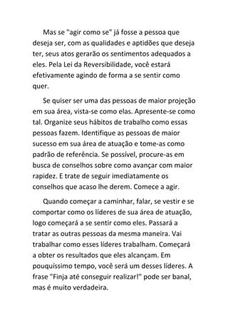 Mas se "agir como se" já fosse a pessoa que
deseja ser, com as qualidades e aptidões que deseja
ter, seus atos gerarão os sentimentos adequados a
eles. Pela Lei da Reversibilidade, você estará
efetivamente agindo de forma a se sentir como
quer.
    Se quiser ser uma das pessoas de maior projeção
em sua área, vista-se como elas. Apresente-se como
tal. Organize seus hábitos de trabalho como essas
pessoas fazem. Identifique as pessoas de maior
sucesso em sua área de atuação e tome-as como
padrão de referência. Se possível, procure-as em
busca de conselhos sobre como avançar com maior
rapidez. E trate de seguir imediatamente os
conselhos que acaso lhe derem. Comece a agir.
    Quando começar a caminhar, falar, se vestir e se
comportar como os líderes de sua área de atuação,
logo começará a se sentir como eles. Passará a
tratar as outras pessoas da mesma maneira. Vai
trabalhar como esses líderes trabalham. Começará
a obter os resultados que eles alcançam. Em
pouquíssimo tempo, você será um desses líderes. A
frase "Finja até conseguir realizar!" pode ser banal,
mas é muito verdadeira.
 