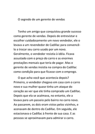 O segredo de um gerente de vendas


    Tenho um amigo que conquistou grande sucesso
como gerente de vendas. Depois de entrevistar e
escolher cuidadosamente um novo vendedor, ele o
levava a um revendedor de Cadillac para convencê-
lo a trocar seu carro usado por um novo.
Geralmente, o vendedor resistia à idéia. Ficava
assustado com o preço do carro e as enormes
prestações mensais que teria de pagar. Mas o
gerente de vendas insistia na compra do Cadillac
como condição para que ficasse com o emprego.
   O que acha você que acontecia depois?
Primeiro, o vendedor chegava em casa com o carro
novo e sua mulher quase tinha um ataque do
coração ao ver que ele tinha comprado um Cadillac.
Depois que ela se acalmava, no entanto, ele a
levava para um passeio pelo bairro no carro novo.
Ao passarem, os dois eram vistos pelos vizinhos, e
acenavam de dentro do Cadillac. Em seguida, ele
estacionava o Cadillac à frente de sua casa. E as
pessoas se aproximavam para admirar o carro.
 