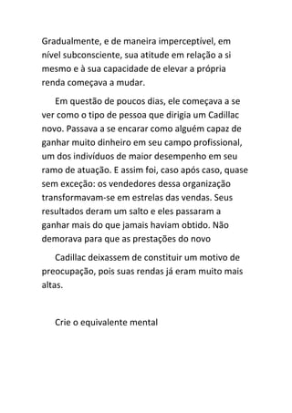 Gradualmente, e de maneira imperceptível, em
nível subconsciente, sua atitude em relação a si
mesmo e à sua capacidade de elevar a própria
renda começava a mudar.
   Em questão de poucos dias, ele começava a se
ver como o tipo de pessoa que dirigia um Cadillac
novo. Passava a se encarar como alguém capaz de
ganhar muito dinheiro em seu campo profissional,
um dos indivíduos de maior desempenho em seu
ramo de atuação. E assim foi, caso após caso, quase
sem exceção: os vendedores dessa organização
transformavam-se em estrelas das vendas. Seus
resultados deram um salto e eles passaram a
ganhar mais do que jamais haviam obtido. Não
demorava para que as prestações do novo
    Cadillac deixassem de constituir um motivo de
preocupação, pois suas rendas já eram muito mais
altas.


   Crie o equivalente mental
 
